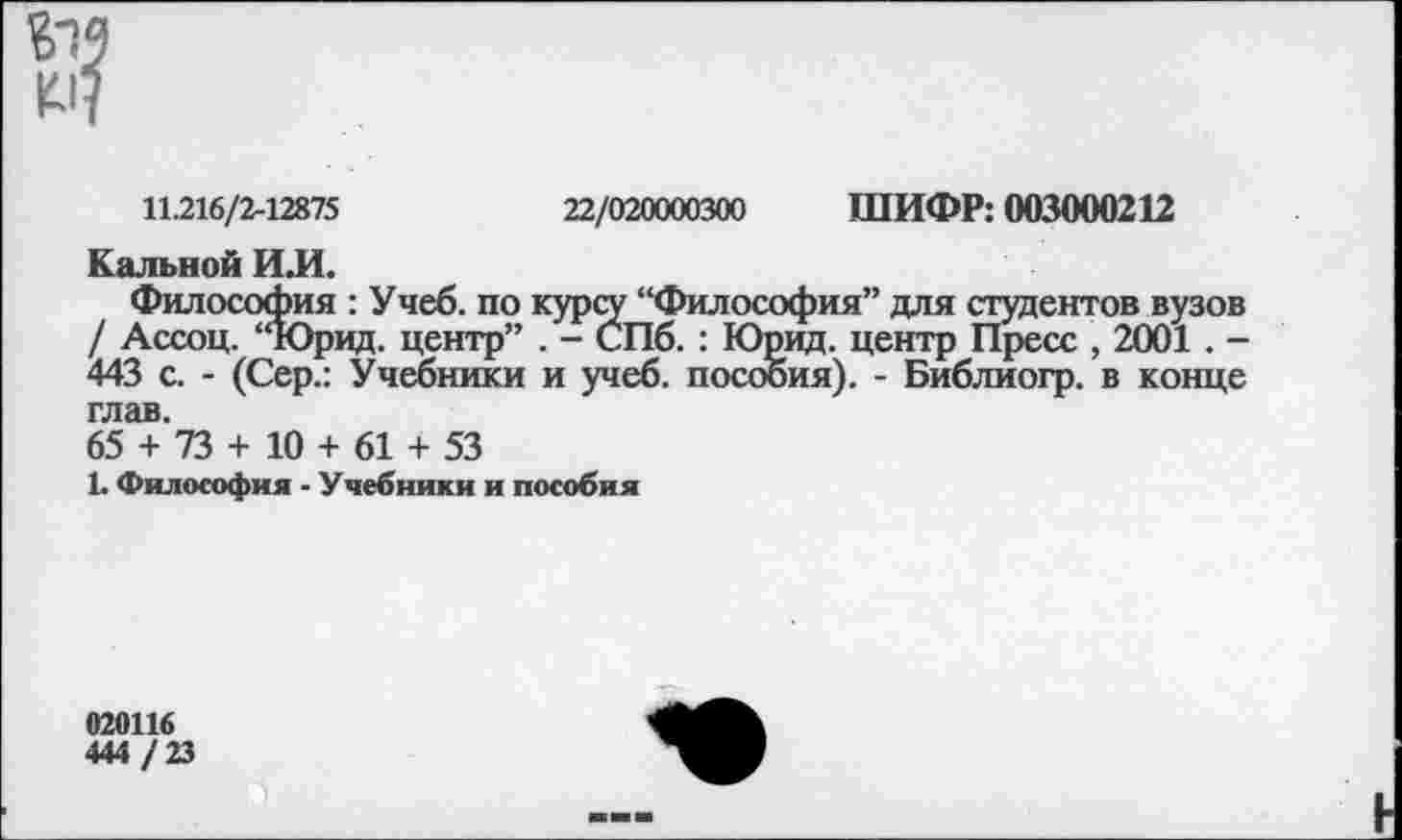 ﻿*4
11.216/2-12875	22/020000300 ШИФР: 003000212
Кальной ИЛ.
Философия : Учеб, по курсу “Философия” для студентов вузов / Ассоц. “Юрид. центр” . - СПб. : Юрид. центр Пресс , 2001 . -443 с. - (Сер.: Учебники и учеб, пособия). - Библиогр. в конце глав.
65 + 73 + 10 + 61 + 53
1. Философия - Учебники и пособия
020116
444 / 23